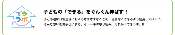 子どもの「できる」をぐんぐん伸ばす！子ども達に日常生活におけるさまざまなことを、自主的にできるよう成長してほしい。子どもの「できる」をぐんぐん伸ばす！そんな想いをお手伝いする、イトーキの取り組み。それが『できラボ』!!