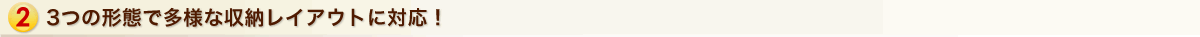 3つの形態で多様な収納レイアウトに対応！