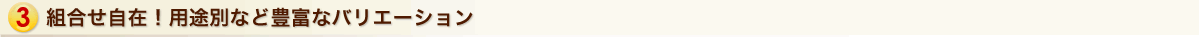 組合せ自在！用途別など豊富なバリエーション