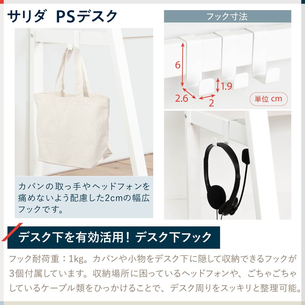 テレワーク 在宅ワーク サリダ フック耐荷重:1kg。カバンや小物をデスク下に隠して収納できるフックが3個付属しています。収納場所に困っているヘッドフォンや、ごちゃごちゃしているケーブル類をひっかけることで、デスク周りをスッキリと整理可能。カバンの取っ手やヘッドフォンを痛めないよう配慮した2cmの幅広フックです。
