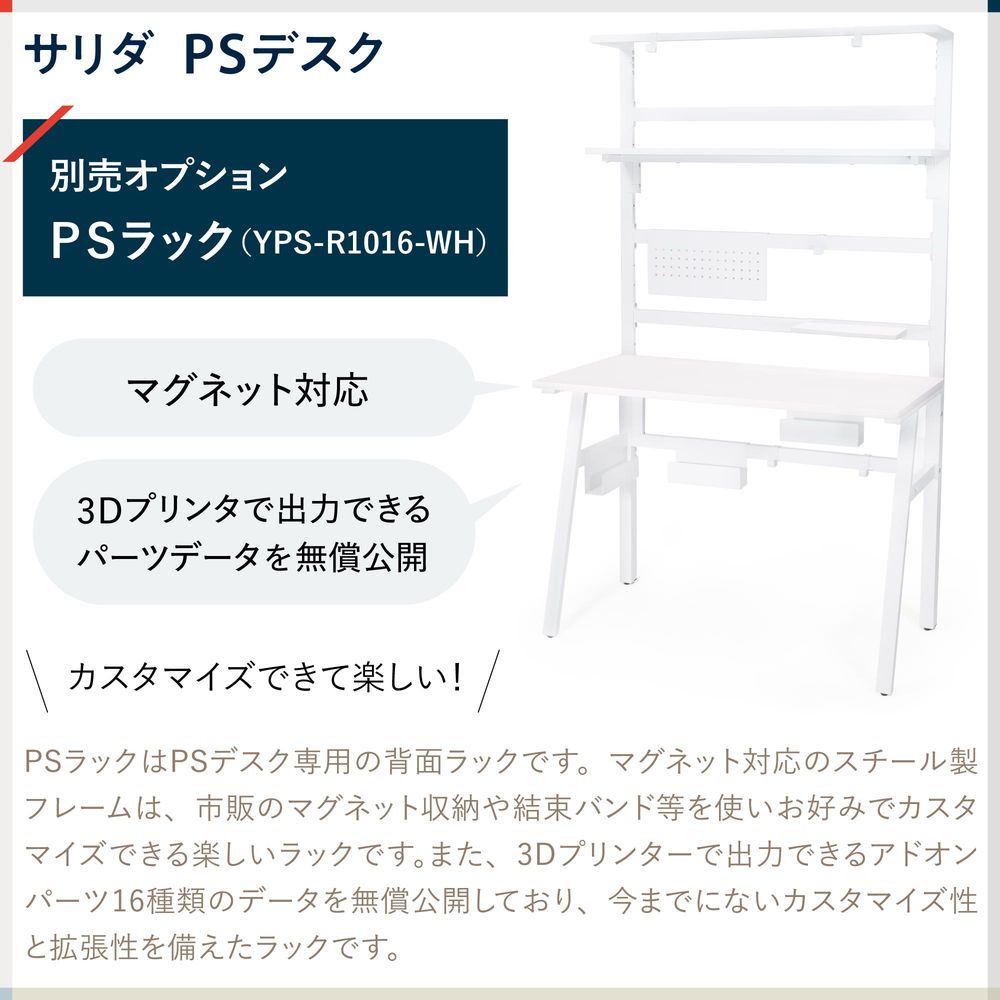テレワーク 在宅ワーク サリダ PSラックはPSデスク専用の背面ラックです。マグネット対応のスチール製フレームは、市販のマグネット収納や結束バンド等を使いお好みでカスタマイズできる楽しいラックです。また、3Dプリンターで出力できるアドオンパーツ16種類のデータを無償公開しており、今までにないカスタマイズ性と拡張性を備えたラックです。